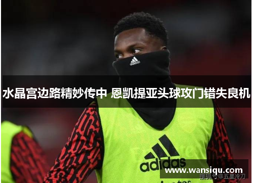 水晶宫边路精妙传中 恩凯提亚头球攻门错失良机