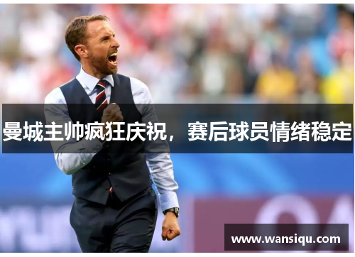 曼城主帅疯狂庆祝，赛后球员情绪稳定